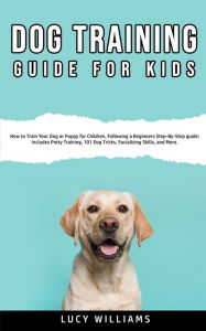 Title: Dog Training Guide for Kids: How to Train Your Dog or Puppy for Children, Following a Beginners Step-By-Step guide: Includes Potty Training, 101 Dog Tricks, Socializing Skills, and More., Author: Lucy Williams
