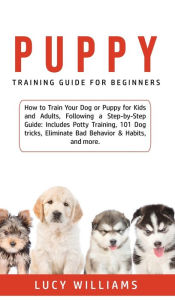 Title: Puppy Training Guide for Beginners: How to Train Your Dog or Puppy for Kids and Adults, Following a Step-by-Step Guide: Includes Potty Training, 101 Dog tricks, Eliminate Bad Behavior & Habits, and more., Author: Lucy Williams
