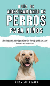 Title: Guía de Adiestramiento de Perros Para Niños: Cómo entrenar a tu perro o cachorro para niños, siguiendo una guía paso a paso para principiantes: incluye entrenamiento para ir al baño, trucos para perros, habilidades para socializar y más, Author: Lucy Williams