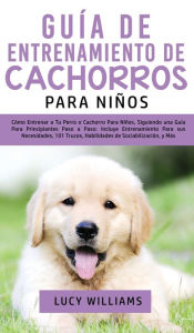 Title: Guía de Entrenamiento de Cachorros Para Niños: Cómo Entrenar a Tu Perro o Cachorro para Niños, Siguiendo una Guía para Principiantes Paso a Paso: Incluye Entrenamiento para sus Necesidades, 101 Trucos, Habilidades de Sociabilización, y Más, Author: Lucy Williams