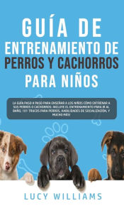 Title: Guía de Entrenamiento de Perros y Cachorros Para Niños: La Guía Paso a Paso para Enseñar a los Niños Cómo Entrenar a sus Perros o Cachorros: Incluye el Entrenamiento para ir al Baño, 101 Trucos para Perros, Habilidades de Socialización, y mucho más!, Author: Lucy Williams