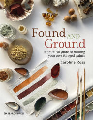 Title: Found and Ground: A Practical Guide to Making Your Own Foraged Paints, Author: Caroline Ross