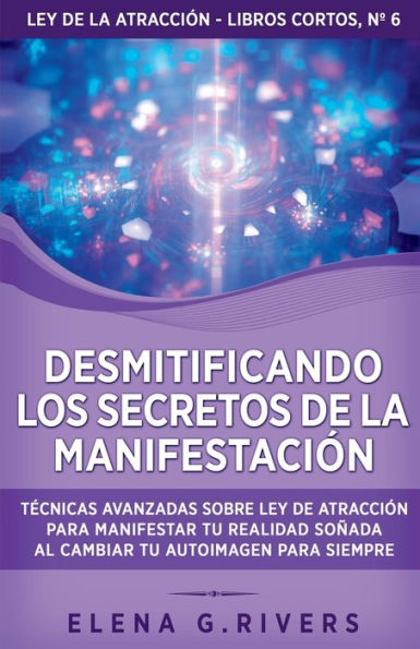 Desmitificando los secretos de la manifestación: Técnicas avanzadas sobre Ley de la Atracción para manifestar tu realidad soñada al cambiar tu autoimagen para siempre