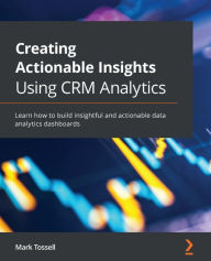 Title: Creating Actionable Insights Using CRM Analytics: Learn how to build insightful and actionable data analytics dashboards, Author: Mark Tossell