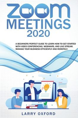 Zoom Meetings: 2020 A Beginners Perfect Guide To Learn How To Get Started With Video Conferencing, Webinars And Live Stream. Manage Your Business Efficiently And Remotely