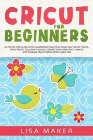 Title: Cricut for Beginners: A Step-by-Step Guide with Illustrated Practical Examples, Project Ideas, Tips & Tricks. Follows You in All Operations with Cricut Maker. How to Make Money with Cricut Machine., Author: Lisa Maker