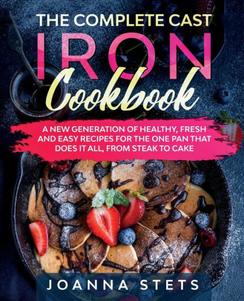 The Complete Cast Iron Cookbook: A New Generation of Healthy, Fresh and Easy Recipes for the One Pan That Does It All, From Steak to Cake