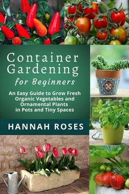 CONTAINER GARDENING for Beginners: An Easy Guide to Grow Fresh Organic Vegetables and Ornamental Plants in Pots and Tiny Spaces