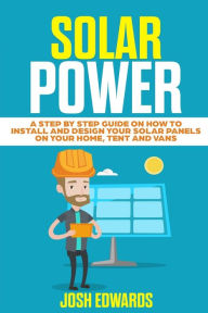 Title: Solar Power: A Step by Step Guide on How to Install and Design Your Solar Panels on Your Home, Tent and Vans, Author: Josh Edwards