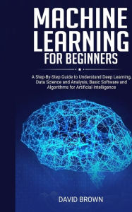 Title: Machine Learning for Beginners: A Step-By-Step Guide to Understand Deep Learning, Data Science and Analysis, Basic Software and Algorithms for Artificial Intelligence, Author: David Brown