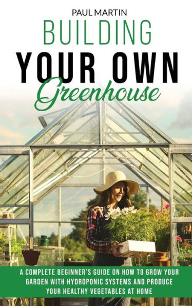 Building Your Own Greenhouse: A Complete Beginner's Guide on How to Grow your Garden with Hydroponic Systems and Produce Your Healthy Vegetables at Home