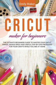 Title: CRICUT MAKER FOR BEGINNERS: The Ultimate Beginners Guide to Master Your Cricut Maker, Design Space and useful step-by-step processes for your crafts while you are at home, Author: Emily Maker