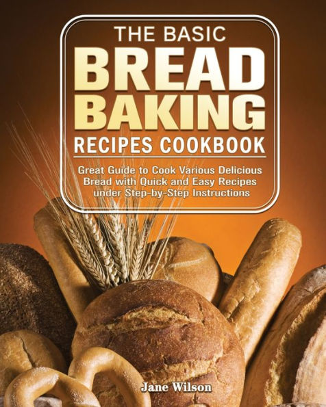 The Basic Bread Baking Recipes Cookbook: Great Guide to Cook Various Delicious Bread with Quick and Easy Recipes under Step-by-Step Instructions