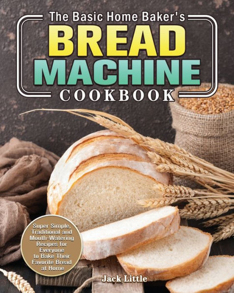 The Basic Home Baker's Bread Machine Cookbook: Super Simple, Traditional and Mouth-Watering Recipes for Everyone to Bake Their Favorite at