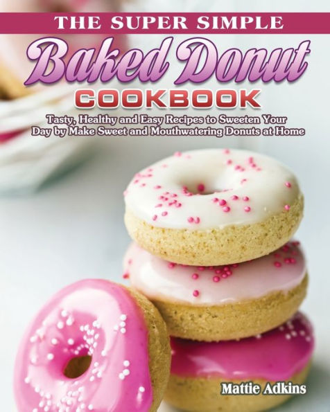 The Super Simple Baked Donut Cookbook: Tasty, Healthy and Easy Recipes to Sweeten Your Day by Make Sweet Mouthwatering Donuts at Home