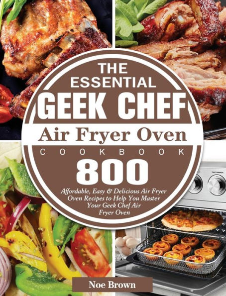 The Essential Geek Chef Air Fryer Oven Cookbook: 800 Affordable, Easy & Delicious Air Fryer Oven Recipes to Help You Master Your Geek Chef Air Fryer Oven