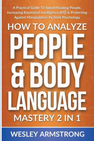 Title: How To Analyze People & Body Language Mastery 2 in 1: A Practical Guide To Speed Reading People, Increasing Emotional Intelligence (EQ) & Protecting Against Manipulation By Dark Psychology, Author: Wesley Armstrong