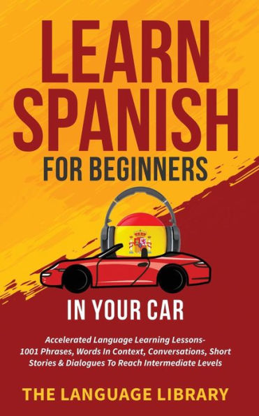 Learn Spanish For Beginners Your Car: Accelerated Language Learning Lessons- 1001 Phrases, Words Context, Conversations, Short Stories& Dialogues To Reach Intermediate Levels