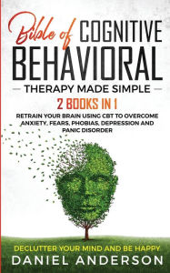 Title: The Bible of Cognitive Behavioral Therapy Made Simple: 2 books in 1: Retrain Your Brain Using CBT to Overcome Anxiety, Fears, Phobias, Depression and Panic Disorder - Declutter Your Mind and Be Happy, Author: Daniel Anderson