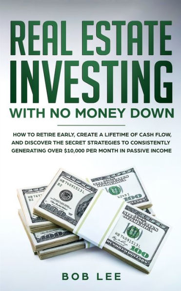 Real Estate Investing with No Money Down: How to Retire Early, Create a Lifetime of Cash Flow, and Discover the Secret Strategies to Consistently Generating Over $10.000 per Month in Passive Income