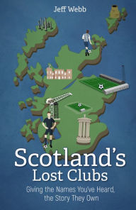 Title: Scotland's Lost Clubs: Giving the Names You've Heard, the Story They Own, Author: Jeff Webb
