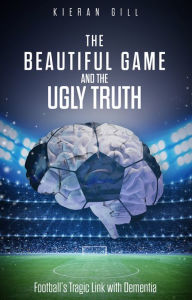 Title: The Beautiful Game and the Ugly Truth: Football's Tragic Link with Dementia, Author: Kieran Gill