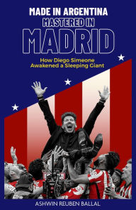 Title: Made in Argentina, Mastered in Madrid: How Diego Simeone Awakened a Sleeping Giant, Author: Ashwin Ballal