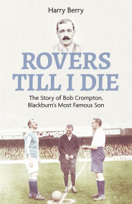 Title: Rovers Til I Die: The Story of Bob Crompton, Blackburn's Most Famous Son, Author: Harry Berry