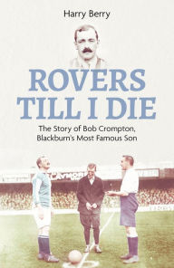 Title: Rovers Till I Die: The Story of Bob Crompton, Blackburn's Most Famous Son, Author: Harry Berry