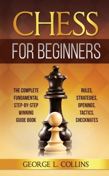 Chess for Beginners: The Complete Fundamental Step-By-Step Winning Guide Book. Rules, Strategies, Openings, Tactics, Checkmates
