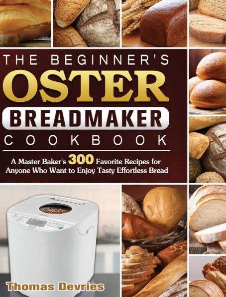 The Beginner's Oster Breadmaker Cookbook: A Master Baker's 300 Favorite Recipes for Anyone Who Want to Enjoy Tasty Effortless Bread