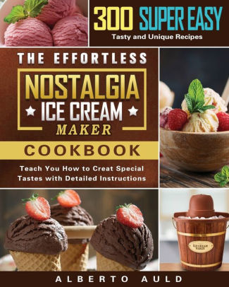 The Effortless Nostalgia Ice Cream Maker Cookbook: 300 Super Easy