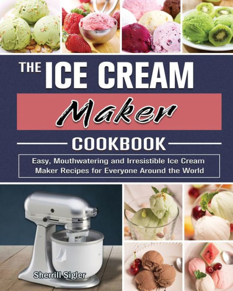 the Ice Cream Maker Cookbook: Easy, Mouthwatering and Irresistible Recipes for Everyone Around World