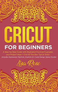 Title: Cricut For Beginners: A Step-by-Step Guide with Illustrated Practical Examples and Project Ideas + Out Of The Box Tips & Tricks (Includes Expression Machine, Explore Air 2 and Design Space Guides), Author: Lisa Rose