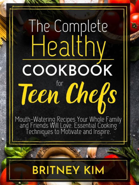 The Complete Healthy Cookbook For Teen Chefs: Mouth-Watering Recipes Your Whole Family and Friends Will Love. Essential Cooking Techniques to Motivate and Inspire