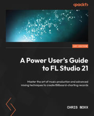 Title: A Power User's Guide to FL Studio 21: Master the art of music production and advanced mixing techniques to create Billboard-charting records, Author: Chris Noxx