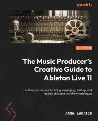 The Music Producer's Creative Guide to Ableton Live 11: Level up your music recording, arranging, editing, and mixing skills and workflow techniques