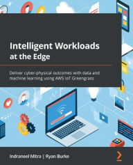 Title: Intelligent Workloads at the Edge: Deliver cyber-physical outcomes with data and machine learning using AWS IoT Greengrass, Author: Indraneel Mitra