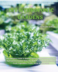 Title: DIY Hydroponic Gardens: The Complete Guide to Setting Up and Create DIY Sustainable Hydroponics Garden With The Best Techniques For Growing Fresh Vegetables, Fruits, Herbs Without Soil, Author: Richard Jones