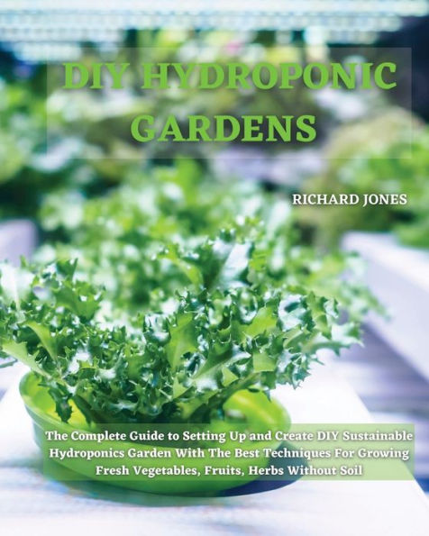 DIY Hydroponic Gardens: The Complete Guide to Setting Up and Create Sustainable Hydroponics Garden With Best Techniques For Growing Fresh Vegetables, Fruits, Herbs Without Soil