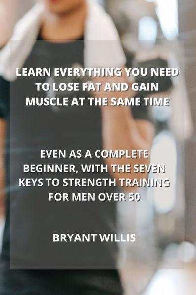 LEARN EVERYTHING YOU NEED TO LOSE FAT AND GAIN MUSCLE AT THE SAME TIME: EVEN AS A COMPLETE BEGINNER, WITH THE SEVEN KEYS TO STRENGTH TRAINING FOR MEN OVER 50