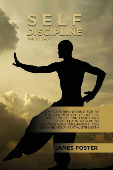 Self-Discipline Made Easy: A Complete Beginners Guide To Build Momentum Succeed, Discipline The Mind Body And Spirit. Learn How Harness Your Will-Power, Increase Mental Strength