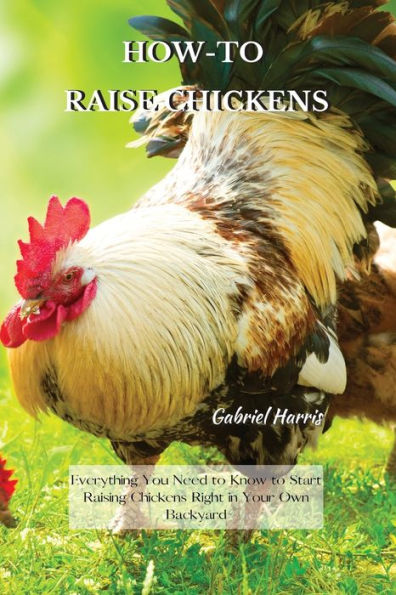 HOW-TO RAISE CHICKENS: Everything You Need to Know Start Raising Chickens Right Your Own Backyard