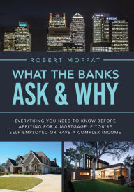 Title: What The Banks Ask & Why: Everything You Need to Know before Applying for a Mortgage If You're Self-Employed or Have a Complex Income, Author: Robert Moffat