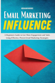 Title: Email Marketing Influence: A Beginners Guide to Get More Engagement and Sales Using Effective, Proven Email Marketing Strategies, Author: Abraham Morris
