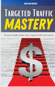 Title: Targeted Traffic Mastery: The Easy-to-Follow Guide to Buy Targeted Traffic that Converts, Author: Abraham Morris