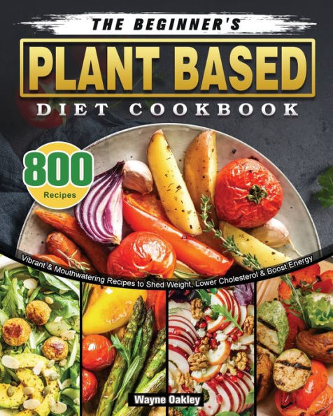 The Beginner's Plant Based Diet Cookbook: 800 Vibrant & Mouthwatering Recipes to Shed Weight, Lower Cholesterol Boost Energy