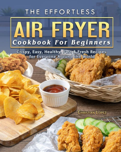 the Effortless Air Fryer Cookbook for Beginners: Crispy, Easy, Healthy, Fast & Fresh Recipes Everyone Around World