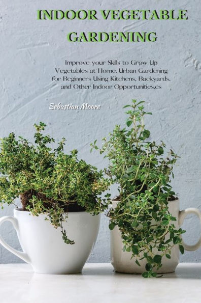 Indoor Vegetable Gardening: Improve your Skills to Grow Up Vegetables at Home. Urban Gardening for Beginners Using Kitchens, Backyards, and Other Indoor Opportunities.