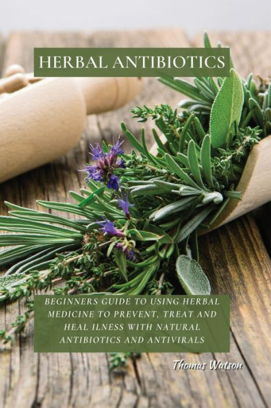 Herbal Antibiotics: Beginners Guide to Using Medicine Prevent, Treat and Heal Ilness with Natural Antibiotics Antivirals